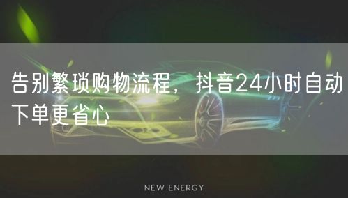 告别繁琐购物流程，抖音24小时自动下单更省心