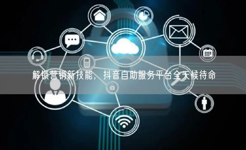 解锁营销新技能，抖音自助服务平台全天候待命