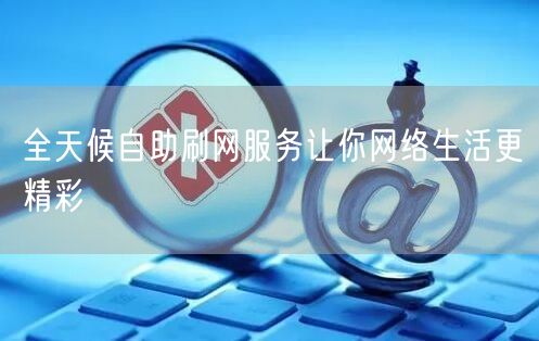 全天候自助刷网服务让你网络生活更精彩