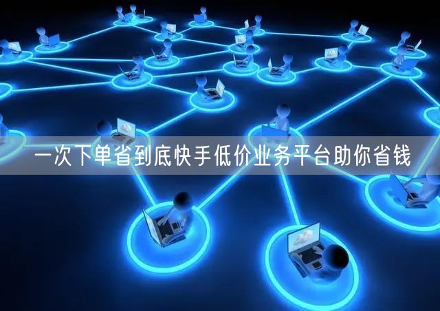 一次下单省到底快手低价业务平台助你省钱