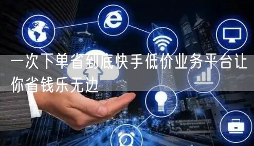 一次下单省到底快手低价业务平台让你省钱乐无边