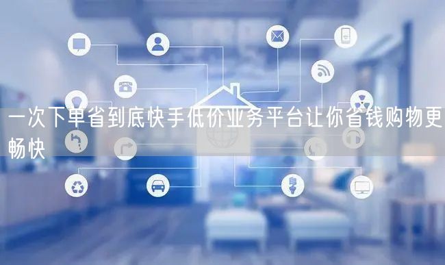 一次下单省到底快手低价业务平台让你省钱购物更畅快