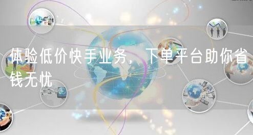 体验低价快手业务，下单平台助你省钱无忧