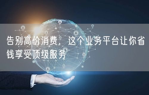 告别高价消费，这个业务平台让你省钱享受顶级服务