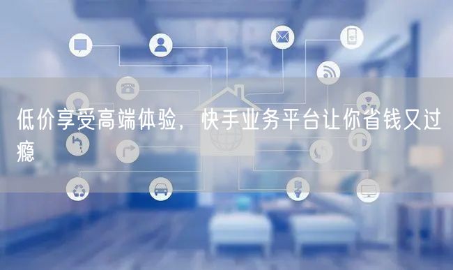 低价享受高端体验，快手业务平台让你省钱又过瘾