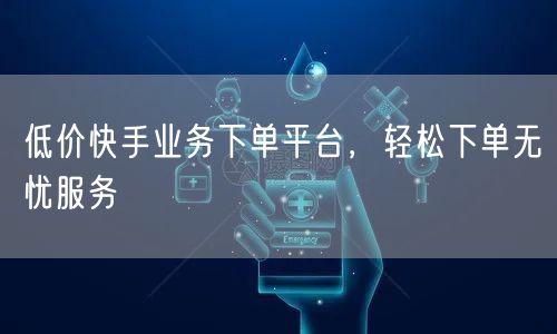 低价快手业务下单平台，轻松下单无忧服务