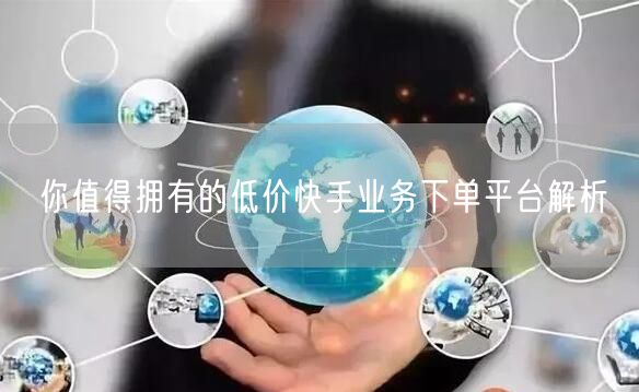 你值得拥有的低价快手业务下单平台解析