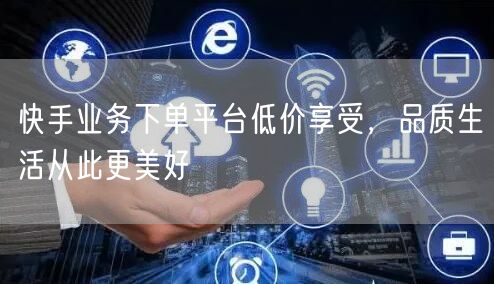 快手业务下单平台低价享受，品质生活从此更美好