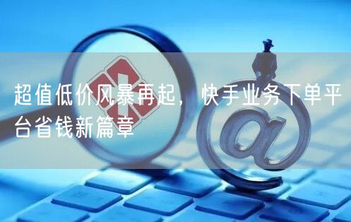 超值低价风暴再起，快手业务下单平台省钱新篇章