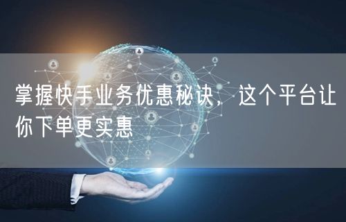 掌握快手业务优惠秘诀，这个平台让你下单更实惠