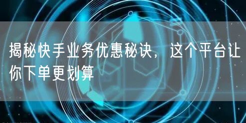 揭秘快手业务优惠秘诀，这个平台让你下单更划算
