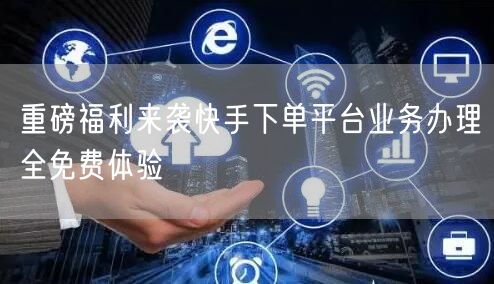 重磅福利来袭快手下单平台业务办理全免费体验