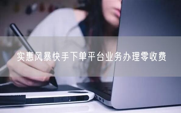 实惠风暴快手下单平台业务办理零收费