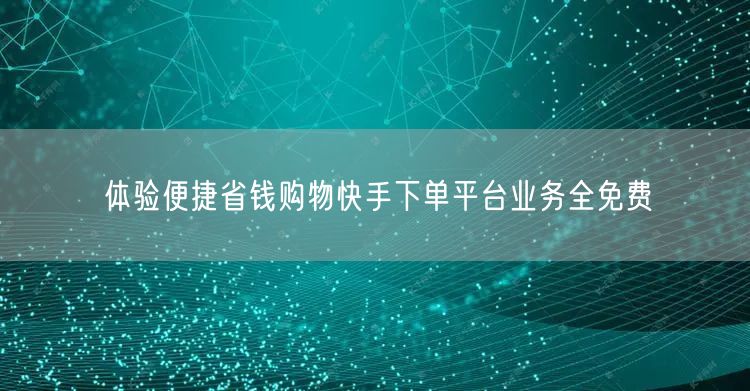 体验便捷省钱购物快手下单平台业务全免费