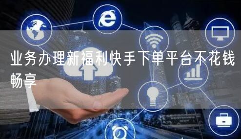 业务办理新福利快手下单平台不花钱畅享