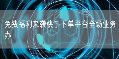 免费福利来袭快手下单平台全场业务办