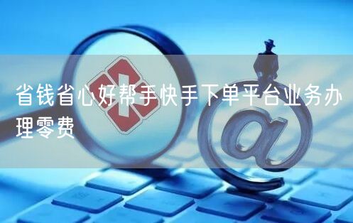 省钱省心好帮手快手下单平台业务办理零费