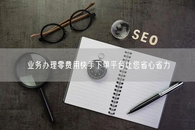 业务办理零费用快手下单平台让您省心省力
