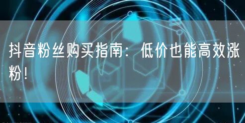 抖音粉丝购买指南：低价也能高效涨粉！