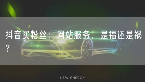 抖音买粉丝：网站服务，是福还是祸？