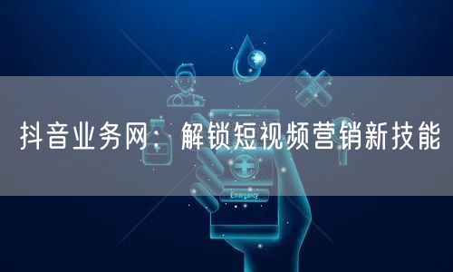 抖音业务网：解锁短视频营销新技能
